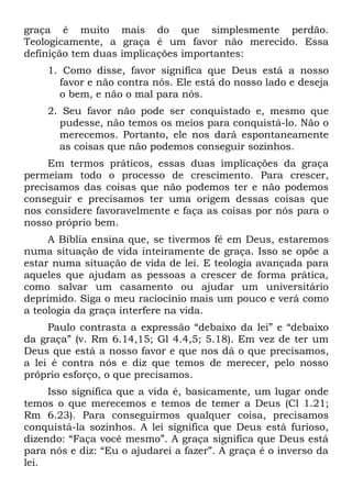 graça é muito mais do que simplesmente perdão.
Teologicamente, a graça é um favor não merecido. Essa
definição tem duas implicações importantes:
    1. Como disse, favor significa que Deus está a nosso
      favor e não contra nós. Ele está do nosso lado e deseja
      o bem, e não o mal para nós.
    2. Seu favor não pode ser conquistado e, mesmo que
      pudesse, não temos os meios para conquistá-lo. Não o
      merecemos. Portanto, ele nos dará espontaneamente
      as coisas que não podemos conseguir sozinhos.
     Em termos práticos, essas duas implicações da graça
permeiam todo o processo de crescimento. Para crescer,
precisamos das coisas que não podemos ter e não podemos
conseguir e precisamos ter uma origem dessas coisas que
nos considere favoravelmente e faça as coisas por nós para o
nosso próprio bem.
     A Bíblia ensina que, se tivermos fé em Deus, estaremos
numa situação de vida inteiramente de graça. Isso se opõe a
estar numa situação de vida de lei. E teologia avançada para
aqueles que ajudam as pessoas a crescer de forma prática,
como salvar um casamento ou ajudar um universitário
deprimido. Siga o meu raciocínio mais um pouco e verá como
a teologia da graça interfere na vida.
     Paulo contrasta a expressão “debaixo da lei” e “debaixo
da graça” (v. Rm 6.14,15; Gl 4.4,5; 5.18). Em vez de ter um
Deus que está a nosso favor e que nos dá o que precisamos,
a lei é contra nós e diz que temos de merecer, pelo nosso
próprio esforço, o que precisamos.
     Isso significa que a vida é, basicamente, um lugar onde
temos o que merecemos e temos de temer a Deus (Cl 1.21;
Rm 6.23). Para conseguirmos qualquer coisa, precisamos
conquistá-la sozinhos. A lei significa que Deus está furioso,
dizendo: “Faça você mesmo”. A graça significa que Deus está
para nós e diz: “Eu o ajudarei a fazer”. A graça é o inverso da
lei.
 
