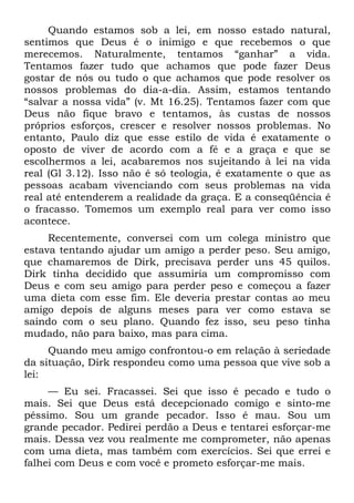 Quando estamos sob a lei, em nosso estado natural,
sentimos que Deus é o inimigo e que recebemos o que
merecemos. Naturalmente, tentamos “ganhar” a vida.
Tentamos fazer tudo que achamos que pode fazer Deus
gostar de nós ou tudo o que achamos que pode resolver os
nossos problemas do dia-a-dia. Assim, estamos tentando
“salvar a nossa vida” (v. Mt 16.25). Tentamos fazer com que
Deus não fique bravo e tentamos, às custas de nossos
próprios esforços, crescer e resolver nossos problemas. No
entanto, Paulo diz que esse estilo de vida é exatamente o
oposto de viver de acordo com a fé e a graça e que se
escolhermos a lei, acabaremos nos sujeitando à lei na vida
real (Gl 3.12). Isso não é só teologia, é exatamente o que as
pessoas acabam vivenciando com seus problemas na vida
real até entenderem a realidade da graça. E a conseqüência é
o fracasso. Tomemos um exemplo real para ver como isso
acontece.
     Recentemente, conversei com um colega ministro que
estava tentando ajudar um amigo a perder peso. Seu amigo,
que chamaremos de Dirk, precisava perder uns 45 quilos.
Dirk tinha decidido que assumiria um compromisso com
Deus e com seu amigo para perder peso e começou a fazer
uma dieta com esse fim. Ele deveria prestar contas ao meu
amigo depois de alguns meses para ver como estava se
saindo com o seu plano. Quando fez isso, seu peso tinha
mudado, não para baixo, mas para cima.
     Quando meu amigo confrontou-o em relação à seriedade
da situação, Dirk respondeu como uma pessoa que vive sob a
lei:
     — Eu sei. Fracassei. Sei que isso é pecado e tudo o
mais. Sei que Deus está decepcionado comigo e sinto-me
péssimo. Sou um grande pecador. Isso é mau. Sou um
grande pecador. Pedirei perdão a Deus e tentarei esforçar-me
mais. Dessa vez vou realmente me comprometer, não apenas
com uma dieta, mas também com exercícios. Sei que errei e
falhei com Deus e com você e prometo esforçar-me mais.
 