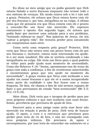 Eu disse ao meu amigo que eu podia garantir que Dirk
estaria fadado a outro fracasso enquanto não revisse todo o
seu sistema de crenças. Ele ainda estava sob a lei e não sob
a graça. Primeiro, ele achava que Deus estava bravo com ele
por seu fracasso e, por isso, mergulhou-se na culpa. A última
coisa que ele pensaria era que Deus estaria com ele e pronto
a conceder-lhe um favor não merecido. Ele esperava
exatamente o oposto. Em segundo lugar, ele achava que
podia fazer por merecer uma solução para o seu problema,
“tentando esforçar-se mais”. Nas palavras de Jesus, ele iria
“salvar a própria vida”. Ele tentaria perder peso assumindo
um compromisso mais sério.
     Como seria uma resposta pela graça? Primeiro, Dirk
veria que Deus não estava nem um pouco bravo com ele por
seu fracasso e, inclusive, estava mais interessado em ajudá-
lo a ser mais saudável. Ele não se sentiria condenado e não
mergulharia na culpa. Ele veria um Deus para o qual poderia
se voltar para pedir ajuda num momento de necessidade.
Como diz Hebreus 4.16: “Assim, aproximemo-nos do trono da
graça com toda a confiança, a fim de recebermos misericórdia
e encontrarmos graça que nos ajude no momento da
necessidade”. A graça ensina que Deus está inclinado a nos
ajudar em nosso fracasso e que ele vê a nossa incapacidade
como parte da realidade e não fica bravo com a nossa
fraqueza. De fato, ele chama o fato de não sermos capazes de
fazer o que precisamos de estado “bem-aventurado” (Mt 5.3;
2Co 12.9,10).
    Além disso, Dirk veria que e incapaz de perder peso por
seus próprios esforços e que isso acabaria com suas forças.
Então, perceberia que precisava de ajuda de fora.
    Descrevi para o meu amigo como seria esse favor não
merecido em relação à perda de peso. Dirk teria de buscar
ajuda. O apoio, a cura e a estrutura que precisava para
perder peso teria de vir de fora, e não ser conseguido com
seus próprios esforços. Ele precisava de apoio e
encorajamento, por isso teria de concordar em submeter-se a
 
