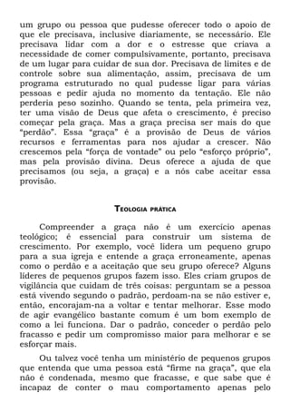 um grupo ou pessoa que pudesse oferecer todo o apoio de
que ele precisava, inclusive diariamente, se necessário. Ele
precisava lidar com a dor e o estresse que criava a
necessidade de comer compulsivamente, portanto, precisava
de um lugar para cuidar de sua dor. Precisava de limites e de
controle sobre sua alimentação, assim, precisava de um
programa estruturado no qual pudesse ligar para várias
pessoas e pedir ajuda no momento da tentação. Ele não
perderia peso sozinho. Quando se tenta, pela primeira vez,
ter uma visão de Deus que afeta o crescimento, é preciso
começar pela graça. Mas a graça precisa ser mais do que
“perdão”. Essa “graça” é a provisão de Deus de vários
recursos e ferramentas para nos ajudar a crescer. Não
crescemos pela “força de vontade” ou pelo “esforço próprio”,
mas pela provisão divina. Deus oferece a ajuda de que
precisamos (ou seja, a graça) e a nós cabe aceitar essa
provisão.


                       TEOLOGIA   PRÁTICA


      Compreender a graça não é um exercício apenas
teológico; é essencial para construir um sistema de
crescimento. Por exemplo, você lidera um pequeno grupo
para a sua igreja e entende a graça erroneamente, apenas
como o perdão e a aceitação que seu grupo oferece? Alguns
líderes de pequenos grupos fazem isso. Eles criam grupos de
vigilância que cuidam de três coisas: perguntam se a pessoa
está vivendo segundo o padrão, perdoam-na se não estiver e,
então, encorajam-na a voltar e tentar melhorar. Esse modo
de agir evangélico bastante comum é um bom exemplo de
como a lei funciona. Dar o padrão, conceder o perdão pelo
fracasso e pedir um compromisso maior para melhorar e se
esforçar mais.
    Ou talvez você tenha um ministério de pequenos grupos
que entenda que uma pessoa está “firme na graça”, que ela
não é condenada, mesmo que fracasse, e que sabe que é
incapaz de conter o mau comportamento apenas pelo
 