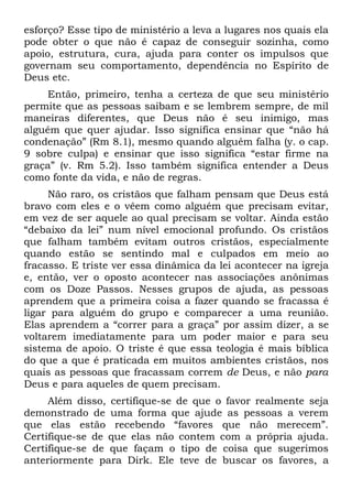 esforço? Esse tipo de ministério a leva a lugares nos quais ela
pode obter o que não é capaz de conseguir sozinha, como
apoio, estrutura, cura, ajuda para conter os impulsos que
governam seu comportamento, dependência no Espírito de
Deus etc.
     Então, primeiro, tenha a certeza de que seu ministério
permite que as pessoas saibam e se lembrem sempre, de mil
maneiras diferentes, que Deus não é seu inimigo, mas
alguém que quer ajudar. Isso significa ensinar que “não há
condenação” (Rm 8.1), mesmo quando alguém falha (y. o cap.
9 sobre culpa) e ensinar que isso significa “estar firme na
graça” (v. Rm 5.2). Isso também significa entender a Deus
como fonte da vida, e não de regras.
     Não raro, os cristãos que falham pensam que Deus está
bravo com eles e o vêem como alguém que precisam evitar,
em vez de ser aquele ao qual precisam se voltar. Ainda estão
“debaixo da lei” num nível emocional profundo. Os cristãos
que falham também evitam outros cristãos, especialmente
quando estão se sentindo mal e culpados em meio ao
fracasso. E triste ver essa dinâmica da lei acontecer na igreja
e, então, ver o oposto acontecer nas associações anônimas
com os Doze Passos. Nesses grupos de ajuda, as pessoas
aprendem que a primeira coisa a fazer quando se fracassa é
ligar para alguém do grupo e comparecer a uma reunião.
Elas aprendem a “correr para a graça” por assim dizer, a se
voltarem imediatamente para um poder maior e para seu
sistema de apoio. O triste é que essa teologia é mais bíblica
do que a que é praticada em muitos ambientes cristãos, nos
quais as pessoas que fracassam correm de Deus, e não para
Deus e para aqueles de quem precisam.
     Além disso, certifique-se de que o favor realmente seja
demonstrado de uma forma que ajude as pessoas a verem
que elas estão recebendo “favores que não merecem”.
Certifique-se de que elas não contem com a própria ajuda.
Certifique-se de que façam o tipo de coisa que sugerimos
anteriormente para Dirk. Ele teve de buscar os favores, a
 