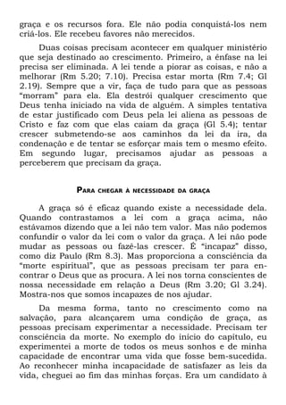 graça e os recursos fora. Ele não podia conquistá-los nem
criá-los. Ele recebeu favores não merecidos.
     Duas coisas precisam acontecer em qualquer ministério
que seja destinado ao crescimento. Primeiro, a ênfase na lei
precisa ser eliminada. A lei tende a piorar as coisas, e não a
melhorar (Rm 5.20; 7.10). Precisa estar morta (Rm 7.4; Gl
2.19). Sempre que a vir, faça de tudo para que as pessoas
“morram” para ela. Ela destrói qualquer crescimento que
Deus tenha iniciado na vida de alguém. A simples tentativa
de estar justificado com Deus pela lei aliena as pessoas de
Cristo e faz com que elas caiam da graça (Gl 5.4); tentar
crescer submetendo-se aos caminhos da lei da ira, da
condenação e de tentar se esforçar mais tem o mesmo efeito.
Em segundo lugar, precisamos ajudar as pessoas a
perceberem que precisam da graça.


              PARA   CHEGAR À NECESSIDADE DA GRAÇA


     A graça só é eficaz quando existe a necessidade dela.
Quando contrastamos a lei com a graça acima, não
estávamos dizendo que a lei não tem valor. Mas não podemos
confundir o valor da lei com o valor da graça. A lei não pode
mudar as pessoas ou fazê-las crescer. É “incapaz” disso,
como diz Paulo (Rm 8.3). Mas proporciona a consciência da
“morte espiritual”, que as pessoas precisam ter para en-
contrar o Deus que as procura. A lei nos torna conscientes de
nossa necessidade em relação a Deus (Rm 3.20; Gl 3.24).
Mostra-nos que somos incapazes de nos ajudar.
     Da mesma forma, tanto no crescimento como na
salvação, para alcançarem uma condição de graça, as
pessoas precisam experimentar a necessidade. Precisam ter
consciência da morte. No exemplo do início do capítulo, eu
experimentei a morte de todos os meus sonhos e de minha
capacidade de encontrar uma vida que fosse bem-sucedida.
Ao reconhecer minha incapacidade de satisfazer as leis da
vida, cheguei ao fim das minhas forças. Era um candidato à
 