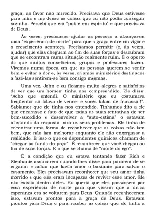 graça, ao favor não merecido. Precisava que Deus estivesse
para mim e me desse as coisas que eu não podia conseguir
sozinho. Percebi que era “pobre em espírito” e que precisava
de Deus.
     Às vezes, precisamos ajudar as pessoas a alcançarem
uma “experiência de morte” para que a graça entre em vigor e
o crescimento aconteça. Precisamos permitir (e, às vezes,
ajudar) que elas cheguem ao fim de suas forças e descubram
que se encontram numa situação realmente ruim. E o oposto
do que muitos conselheiros, grupos e professores fazem.
Vivemos numa época em que as pessoas querem se sentir
bem e evitar a dor e, às vezes, criamos ministérios destinados
a fazê-las sentirem-se bem consigo mesmas.
     Uma vez, John e eu ficamos muito alegres e satisfeitos
de ver que um homem tinha nos compreendido. Ele disse:
“Acho que entendi. O ministério que eu costumava
freqüentar só falava de vencer e vocês falam de fracassar!”.
Sabíamos que ele tinha nos entendido. Tínhamos dito a ele
que encarasse o fato de que todas as suas tentativas de ser
bem-sucedido e desenvolver a “auto-estima” o estavam
afastando da resposta para os seus problemas. Ele tinha de
encontrar uma forma de reconhecer que as coisas não iam
bem, que não iam melhorar enquanto ele não enxergasse a
realidade. E isso o que os dependentes químicos chamam de
“chegar ao fundo do poço”. É reconhecer que você chegou ao
fim de suas forças. E o que se chama de “morte do ego”.
     É a condição que eu estava tentando fazer Rich e
Stephanie assumirem quando lhes disse para pararem de se
enganar e achar que havia amor o bastante para salvar o
casamento. Eles precisavam reconhecer que seu amor tinha
morrido e que eles eram incapazes de reviver esse amor. Ele
não existia dentro deles. Eu queria que eles passassem por
essa experiência de morte para que vissem que a única
esperança era se voltarem para Deus. Quando reconheceram
isso, estavam prontos para a graça de Deus. Estavam
prontos para Deus e para receber as coisas que ele tinha a
 