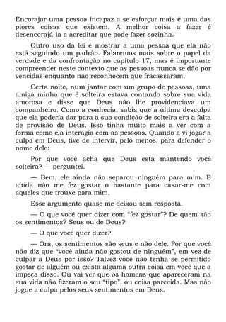 Encorajar uma pessoa incapaz a se esforçar mais é uma das
piores coisas que existem. A melhor coisa a fazer é
desencorajá-la a acreditar que pode fazer sozinha.
     Outro uso da lei é mostrar a uma pessoa que ela não
está seguindo um padrão. Falaremos mais sobre o papel da
verdade e da confrontação no capítulo 17, mas é importante
compreender neste contexto que as pessoas nunca se dão por
vencidas enquanto não reconhecem que fracassaram.
     Certa noite, num jantar com um grupo de pessoas, uma
amiga minha que é solteira estava contando sobre sua vida
amorosa e disse que Deus não lhe providenciava um
companheiro. Como a conhecia, sabia que a última desculpa
que ela poderia dar para a sua condição de solteira era a falta
de provisão de Deus. Isso tinha muito mais a ver com a
forma como ela interagia com as pessoas. Quando a vi jogar a
culpa em Deus, tive de intervir, pelo menos, para defender o
nome dele:
     Por que você acha que Deus está mantendo você
solteira? — perguntei.
    — Bem, ele ainda não separou ninguém para mim. E
ainda não me fez gostar o bastante para casar-me com
aqueles que trouxe para mim.
    Esse argumento quase me deixou sem resposta.
     — O que você quer dizer com “fez gostar”? De quem são
os sentimentos? Seus ou de Deus?
    — O que você quer dizer?
     — Ora, os sentimentos são seus e não dele. Por que você
não diz que “você ainda não gostou de ninguém”, em vez de
culpar a Deus por isso? Talvez você não tenha se permitido
gostar de alguém ou exista alguma outra coisa em você que a
impeça disso. Ou vai ver que os homens que apareceram na
sua vida não fizeram o seu “tipo”, ou coisa parecida. Mas não
jogue a culpa pelos seus sentimentos em Deus.
 