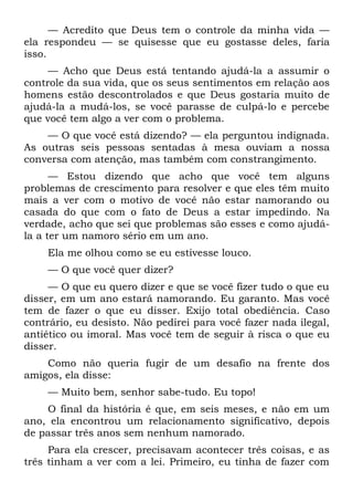 — Acredito que Deus tem o controle da minha vida —
ela respondeu — se quisesse que eu gostasse deles, faria
isso.
     — Acho que Deus está tentando ajudá-la a assumir o
controle da sua vida, que os seus sentimentos em relação aos
homens estão descontrolados e que Deus gostaria muito de
ajudá-la a mudá-los, se você parasse de culpá-lo e percebe
que você tem algo a ver com o problema.
    — O que você está dizendo? — ela perguntou indignada.
As outras seis pessoas sentadas à mesa ouviam a nossa
conversa com atenção, mas também com constrangimento.
      — Estou dizendo que acho que você tem alguns
problemas de crescimento para resolver e que eles têm muito
mais a ver com o motivo de você não estar namorando ou
casada do que com o fato de Deus a estar impedindo. Na
verdade, acho que sei que problemas são esses e como ajudá-
la a ter um namoro sério em um ano.
    Ela me olhou como se eu estivesse louco.
    — O que você quer dizer?
     — O que eu quero dizer e que se você fizer tudo o que eu
disser, em um ano estará namorando. Eu garanto. Mas você
tem de fazer o que eu disser. Exijo total obediência. Caso
contrário, eu desisto. Não pedirei para você fazer nada ilegal,
antiético ou imoral. Mas você tem de seguir à risca o que eu
disser.
    Como não queria fugir de um desafio na frente dos
amigos, ela disse:
    — Muito bem, senhor sabe-tudo. Eu topo!
    O final da história é que, em seis meses, e não em um
ano, ela encontrou um relacionamento significativo, depois
de passar três anos sem nenhum namorado.
     Para ela crescer, precisavam acontecer três coisas, e as
três tinham a ver com a lei. Primeiro, eu tinha de fazer com
 
