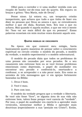 Olhei para o corredor e vi uma mulher vestida com um
roupão de banho cor-de-rosa sair do quarto. Ela ergueu os
braços e gritou: “Sou Maria, mãe de Deus]”.
     Pense nisso. Lá estava eu, um terapeuta cristão
inexperiente, que achava que tudo o que tinha de fazer era
dizer às pessoas que Deus as amava e que, se entendessem
melhor o que ele dizia, ficariam bem. Era isso o que eu
achava. Mas quando vi aquela mulher, o que me veio à mente
foi: “Isso vai ser mais difícil do que eu pensava”. Essas
palavras ecoariam em mim muitas vezes durante aquele ano.


                QUATRO   MODELOS DE CRESCIMENTO


     Na época em que comecei meu estágio, havia
basicamente quatro maneiras de pensar sobre o crescimento
espiritual no círculo cristão: o modelo do pecado, o modelo
da verdade, o modelo experimental e o modelo sobrenatural.
     O modelo do pecado dizia que todos os problemas de
uma pessoa são causados por seus pecados. Se o seu
casamento não estivesse bem ou se você tivesse problemas
emocionais como depressão, o papel do auxiliador era
encontrar seu pecado e confrontá-lo, exortando-o a
confessar, a se arrepender e a não pecar mais. Era como os
sermões de três mensagens que vi em igrejas fortemente
baseadas na Bíblia:
    1. Deus é bom.
    2. Você é mau.
    3. Pare com isso.
     O modelo da verdade pregava que a verdade o libertaria.
Se você não fosse “livre”, se alguma área de sua vida não
estivesse bem, talvez fosse porque você carecia de “verdade”.
Por isso, o papel do auxiliador era exortá-lo a aprender mais
versículos, memorizar melhor a Bíblia e aprender mais
doutrinas (especialmente a sua “posição em Cristo”}. Então,
 