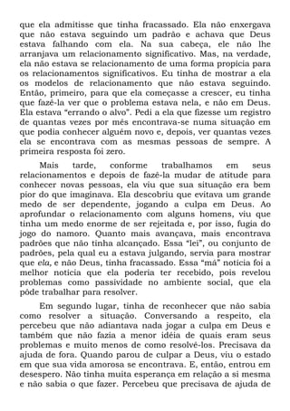 que ela admitisse que tinha fracassado. Ela não enxergava
que não estava seguindo um padrão e achava que Deus
estava falhando com ela. Na sua cabeça, ele não lhe
arranjava um relacionamento significativo. Mas, na verdade,
ela não estava se relacionamento de uma forma propícia para
os relacionamentos significativos. Eu tinha de mostrar a ela
os modelos de relacionamento que não estava seguindo.
Então, primeiro, para que ela começasse a crescer, eu tinha
que fazê-la ver que o problema estava nela, e não em Deus.
Ela estava “errando o alvo”. Pedi a ela que fizesse um registro
de quantas vezes por mês encontrava-se numa situação em
que podia conhecer alguém novo e, depois, ver quantas vezes
ela se encontrava com as mesmas pessoas de sempre. A
primeira resposta foi zero.
     Mais    tarde,    conforme    trabalhamos    em     seus
relacionamentos e depois de fazê-la mudar de atitude para
conhecer novas pessoas, ela viu que sua situação era bem
pior do que imaginava. Ela descobriu que evitava um grande
medo de ser dependente, jogando a culpa em Deus. Ao
aprofundar o relacionamento com alguns homens, viu que
tinha um medo enorme de ser rejeitada e, por isso, fugia do
jogo do namoro. Quanto mais avançava, mais encontrava
padrões que não tinha alcançado. Essa “lei”, ou conjunto de
padrões, pela qual eu a estava julgando, servia para mostrar
que ela, e não Deus, tinha fracassado. Essa “má” notícia foi a
melhor notícia que ela poderia ter recebido, pois revelou
problemas como passividade no ambiente social, que ela
pôde trabalhar para resolver.
     Em segundo lugar, tinha de reconhecer que não sabia
como resolver a situação. Conversando a respeito, ela
percebeu que não adiantava nada jogar a culpa em Deus e
também que não fazia a menor idéia de quais eram seus
problemas e muito menos de como resolvê-los. Precisava da
ajuda de fora. Quando parou de culpar a Deus, viu o estado
em que sua vida amorosa se encontrava. E, então, entrou em
desespero. Não tinha muita esperança em relação a si mesma
e não sabia o que fazer. Percebeu que precisava de ajuda de
 