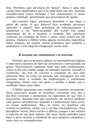 fora. Percebeu que precisava de “graça”. Essa é uma das
coisas mais importantes que a lei pode fazer por nós. Quando
reconhecemos nossa situação e nos condenamos à nossa
própria realidade, percebemos que precisamos de ajuda.
     Em terceiro lugar, precisava descobrir o que fazer a
partir de então. O que faltava? Que verdades precisava
aprender e seguir? Que princípios de relacionamento a
ajudariam a ser “bem-sucedida” (Dt 6.24)? Um papel
importante da lei e mostrar a verdade. Ela precisava
conhecer as verdades de Deus e saber como colocá-las em
prática. Embora a Bíblia tenha alguns versículos específicos
sobre namoro, há muitos outros princípios que também a
ajudariam a sair daquela estagnação nessa área.


         A   REALIDADE DAS CONSEQÜÊNCIAS E DA DISCIPLINA


     Permitir que as pessoas sofram as conseqüências lógicas
é uma outra maneira de fazê-las reconhecer a necessidade da
graça. Teoricamente, podemos fazer isso pela confrontação,
como eu fiz com minha amiga no exemplo anterior. Quando a
confrontei, ela teve de encarar a realidade de sua vida
amorosa. Mas, às vezes, as pessoas não conseguem (ou não
querem) ouvir a verdade da confrontação e continuam
estagnadas. Nesse caso, em geral, o melhor é deixar que a
realidade toque suas vidas.
     A Bíblia apresenta esse modelo de maneira consistente.
Deus procurava ajudar os israelitas, conversar com eles e
dar-lhes recursos e promessas na esperança de que eles o
buscassem. Quando isso não acontecia, ele enviava profetas
com graves advertências. Quando a confrontação dava certo,
as coisas melhoravam. Mas, às vezes, os israelitas não
ouviam os profetas, então, era a vez das conseqüências. Para
disciplinar Israel, Deus enviou o dilúvio, pragas e até mesmo
o exército de um país vizinho. Ele usou vários métodos para
fazer o povo encarar a realidade de seus próprios caminhos e
arcar com as conseqüências.
 