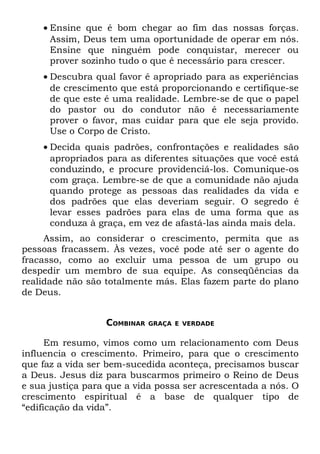 • Ensine que é bom chegar ao fim das nossas forças.
      Assim, Deus tem uma oportunidade de operar em nós.
      Ensine que ninguém pode conquistar, merecer ou
      prover sozinho tudo o que é necessário para crescer.
    • Descubra qual favor é apropriado para as experiências
      de crescimento que está proporcionando e certifique-se
      de que este é uma realidade. Lembre-se de que o papel
      do pastor ou do condutor não é necessariamente
      prover o favor, mas cuidar para que ele seja provido.
      Use o Corpo de Cristo.
    • Decida quais padrões, confrontações e realidades são
      apropriados para as diferentes situações que você está
      conduzindo, e procure providenciá-los. Comunique-os
      com graça. Lembre-se de que a comunidade não ajuda
      quando protege as pessoas das realidades da vida e
      dos padrões que elas deveriam seguir. O segredo é
      levar esses padrões para elas de uma forma que as
      conduza à graça, em vez de afastá-las ainda mais dela.
     Assim, ao considerar o crescimento, permita que as
pessoas fracassem. Às vezes, você pode até ser o agente do
fracasso, como ao excluir uma pessoa de um grupo ou
despedir um membro de sua equipe. As conseqüências da
realidade não são totalmente más. Elas fazem parte do plano
de Deus.


                  COMBINAR   GRAÇA E VERDADE


      Em resumo, vimos como um relacionamento com Deus
influencia o crescimento. Primeiro, para que o crescimento
que faz a vida ser bem-sucedida aconteça, precisamos buscar
a Deus. Jesus diz para buscarmos primeiro o Reino de Deus
e sua justiça para que a vida possa ser acrescentada a nós. O
crescimento espiritual é a base de qualquer tipo de
“edificação da vida”.
 