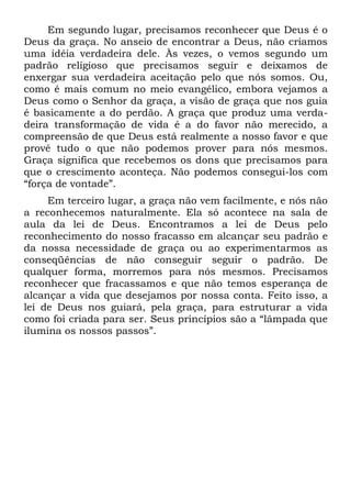 Em segundo lugar, precisamos reconhecer que Deus é o
Deus da graça. No anseio de encontrar a Deus, não criamos
uma idéia verdadeira dele. Às vezes, o vemos segundo um
padrão religioso que precisamos seguir e deixamos de
enxergar sua verdadeira aceitação pelo que nós somos. Ou,
como é mais comum no meio evangélico, embora vejamos a
Deus como o Senhor da graça, a visão de graça que nos guia
é basicamente a do perdão. A graça que produz uma verda-
deira transformação de vida é a do favor não merecido, a
compreensão de que Deus está realmente a nosso favor e que
provê tudo o que não podemos prover para nós mesmos.
Graça significa que recebemos os dons que precisamos para
que o crescimento aconteça. Não podemos consegui-los com
“força de vontade”.
     Em terceiro lugar, a graça não vem facilmente, e nós não
a reconhecemos naturalmente. Ela só acontece na sala de
aula da lei de Deus. Encontramos a lei de Deus pelo
reconhecimento do nosso fracasso em alcançar seu padrão e
da nossa necessidade de graça ou ao experimentarmos as
conseqüências de não conseguir seguir o padrão. De
qualquer forma, morremos para nós mesmos. Precisamos
reconhecer que fracassamos e que não temos esperança de
alcançar a vida que desejamos por nossa conta. Feito isso, a
lei de Deus nos guiará, pela graça, para estruturar a vida
como foi criada para ser. Seus princípios são a “lâmpada que
ilumina os nossos passos”.
 