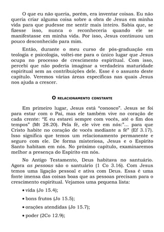 O que eu não queria, porém, era inventar coisas. Eu não
queria criar alguma coisa sobre a obra de Jesus em minha
vida para que pudesse me sentir mais inteiro. Sabia que, se
fizesse isso, nunca o reconheceria quando ele se
manifestasse em minha vida. Por isso, Jesus continuou um
pouco desconhecido para mim.
     Então, durante o meu curso de pós-graduação em
teologia e psicologia, voltei-me para o único lugar que Jesus
ocupa no processo de crescimento espiritual. Com isso,
percebi que não poderia imaginar a verdadeira maturidade
espiritual sem as contribuições dele. Esse é o assunto deste
capítulo. Veremos várias áreas específicas nas quais Jesus
nos ajuda a crescer.


                  O   RELACIONAMENTO CONSTANTE


     Em primeiro lugar, Jesus está “conosco”. Jesus se foi
para estar com o Pai, mas ele também vive no coração de
cada crente: “E eu estarei sempre com vocês, até o fim dos
tempos” (Mt 28.20). Pela fé, ele vive em nós:”... para que
Cristo habite no coração de vocês mediante a fé” (Ef 3.17).
Isso significa que temos um relacionamento permanente e
seguro com ele. De forma misteriosa, Jesus e o Espírito
Santo habitam em nós. No próximo capítulo, examinaremos
melhor a presença do Espírito em nós.
     No Antigo Testamento, Deus habitava no santuário.
Agora as pessoas são o santuário (1 Co 3.16). Com Jesus
temos uma ligação pessoal e ativa com Deus. Essa é uma
fonte imensa das coisas boas que as pessoas precisam para o
crescimento espiritual. Vejamos uma pequena lista:
    • vida (Jo 15.4);
    • bons frutos (Jo 15.5);
    • orações atendidas (Jo 15.7);
    • poder (2Co 12.9);
 