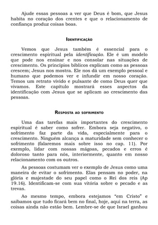 Ajude essas pessoas a ver que Deus é bom, que Jesus
habita no coração dos crentes e que o relacionamento de
confiança produz coisas boas.


                        IDENTIFICAÇÃO

     Vemos que Jesus também é essencial para o
crescimento espiritual pela identificação. Ele é um modelo
que pode nos ensinar e nos consolar nas situações de
crescimento. Os princípios bíblicos explicam como as pessoas
crescem; Jesus nos mostra. Ele nos dá um exemplo pessoal e
humano que podemos ver e infundir em nosso coração.
Temos um retrato vívido e pulsante de como Deus quer que
vivamos. Este capítulo mostrará esses aspectos da
identificação com Jesus que se aplicam ao crescimento das
pessoas.


                   RESPOSTA   AO SOFRIMENTO


     Uma das tarefas mais importantes do crescimento
espiritual é saber como sofrer. Embora seja negativo, o
sofrimento faz parte da vida, especialmente para o
crescimento. Ninguém alcança a maturidade sem conhecer o
sofrimento (falaremos mais sobre isso no cap. 11). Por
exemplo, lidar com nossas mágoas, pecados e erros é
doloroso tanto para nós, interiormente, quanto em nosso
relacionamento com os outros.
     As pessoas costumam ver o exemplo de Jesus como uma
maneira de evitar o sofrimento. Elas pensam no poder, na
glória e majestade do seu papel como o Rei dos reis (Ap
19.16). Identificam-se com sua vitória sobre o pecado e as
trevas.
     Ao mesmo tempo, embora estejamos “em Cristo” e
saibamos que tudo ficará bem no final, hoje, aqui na terra, as
coisas ainda não estão bem. Lembre-se de que Israel ganhou
 