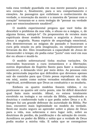 toda essa verdade guardada em sua mente passaria para o
seu coração e, finalmente, para o seu comportamento e
emoções. As passagens que enfatizam o conhecimento da
verdade, a renovação da mente e a maneira de “pensar com o
coração” tornaram-se a nova teologia de “pensar na verdade
para ser emocionalmente saudável”.
     O modelo experimental pregava que você tinha de
descobrir o problema da sua vida, o abuso ou a mágoa, e, de
alguma forma, extirpá-lo”. Os proponentes de versões mais
espirituais desse modelo levavam a angústia a Jesus ou
Jesus à angústia. Numa espécie de arqueologia emocional,
eles desenterravam as mágoas do passado e buscavam a
cura pela oração ou pela imaginação, ou simplesmente se
livravam da dor. Eles ressaltavam a capacidade de Jesus de
transcender o tempo; ele podia estar “junto” com você em sua
dor ou abuso e mudá-lo.
     O modelo sobrenatural tinha muitas variações. Os
renovados buscavam a cura instantânea e a libertação;
outros dependiam do Espírito Santo para fazer a mudança
acontecer, o deixando viver por meio deles. As pessoas com
vida permutada (aquelas que defendem que devemos apenas
sair do caminho para que Cristo possa reproduzir sua vida
em nós), assim como outros versados estudiosos da vida
espiritual, acreditavam que Deus as conduziria e as mudaria.
     Embora os quatro modelos fossem válidos, e eu
praticasse os quatro até certo ponto, não foi difícil descobrir
qual fazia mais sentido. Afinal, eu estava totalmente
envolvido na teologia e no estudo da Bíblia, aprendendo a
doutrina e conhecendo tudo o que podia sobre Deus e a fé.
Sempre fui um grande defensor da autoridade da Bíblia. Por
isso, encontrei mais legitimidade no modelo da verdade.
Senti-me muito seguro ao aprender sobre o plano de Deus
para a vida, sua soberania e meu lugar nele, sobre as
doutrinas do perdão, da justificação e da salvação do crente.
Acreditava no poder da Bíblia e sabia que a verdade de Deus
podia mudar a minha vida. E sabia que se conseguisse
 