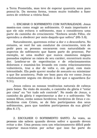 a Terra Prometida, mas teve de esperar quarenta anos para
possuí-la. Da mesma forma, temos muito trabalho a fazer
antes de celebrar a vitória final.


     1. ENCARAR O SOFRIMENTO COM NATURALIDADE. Jesus
mostra-nos como reagir ao sofrimento. O mais importante é
que ele não evitava o sofrimento, mas o considerava uma
parte do caminho do crescimento: “Embora sendo Filho, ele
aprendeu a obedecer por meio daquilo que sofreu” (Hb 5.8).
     Naturalmente, queremos evitar a dor e o desconforto. No
entanto, se você for um condutor do crescimento, terá de
pedir para as pessoas encararem com naturalidade os
aspectos do sofrimento que fazem parte do processo. Por
exemplo, se uma mulher que nunca examinou mágoas
passadas explorar as raízes de seu caráter, encontrará muita
dor. Lembrar-se de experiências e de relacionamentos
dolorosos e examiná-los levando em conta relacionamentos
vulneráveis, traz a dor de volta e, em geral, com mais
intensidade. Ela pode querer mudar de assunto ou minimizar
o que lhe aconteceu. Pode ser bom para ela ver como Jesus
resolutamente seguiu em direção à dor que o aguardava (Lc
9.51).
     Jesus coloca as nossas tendências naturais de cabeça
para baixo. Na visão do mundo, o caminho da glória é “estar
por cima” ou “ter tudo sob controle”. No modo de Jesus, o
caminho da glória é experimentar a dor e o sofrimento: “Se
somos filhos, então somos herdeiros; herdeiros de Deus e co-
herdeiros com Cristo, se de fato participamos dos seus
sofrimentos, para que também participemos da sua glória”
(Rm 8.17).


     2. ESCOLHER O SOFRIMENTO SANTO. Às vezes, as
pessoas não sabem quando devem sofrer e quando devem
evitar a dor. Uma pessoa cora um relacionamento difícil pode
suportar maus-tratos por achar que isso faz parte do
 