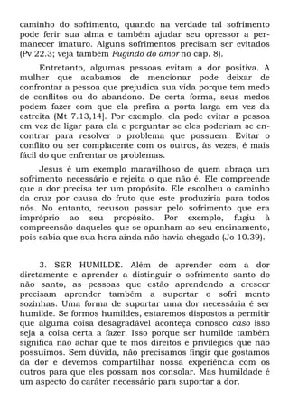 caminho do sofrimento, quando na verdade tal sofrimento
pode ferir sua alma e também ajudar seu opressor a per-
manecer imaturo. Alguns sofrimentos precisam ser evitados
(Pv 22.3; veja também Fugindo do amor no cap. 8).
      Entretanto, algumas pessoas evitam a dor positiva. A
mulher que acabamos de mencionar pode deixar de
confrontar a pessoa que prejudica sua vida porque tem medo
de conflitos ou do abandono. De certa forma, seus medos
podem fazer com que ela prefira a porta larga em vez da
estreita (Mt 7.13,14]. Por exemplo, ela pode evitar a pessoa
em vez de ligar para ela e perguntar se eles poderiam se en-
contrar para resolver o problema que possuem. Evitar o
conflito ou ser complacente com os outros, às vezes, é mais
fácil do que enfrentar os problemas.
     Jesus é um exemplo maravilhoso de quem abraça um
sofrimento necessário e rejeita o que não é. Ele compreende
que a dor precisa ter um propósito. Ele escolheu o caminho
da cruz por causa do fruto que este produziria para todos
nós. No entanto, recusou passar pelo sofrimento que era
impróprio ao seu propósito. Por exemplo, fugiu à
compreensão daqueles que se opunham ao seu ensinamento,
pois sabia que sua hora ainda não havia chegado (Jo 10.39).


     3. SER HUMILDE. Além de aprender com a dor
diretamente e aprender a distinguir o sofrimento santo do
não santo, as pessoas que estão aprendendo a crescer
precisam aprender também a suportar o sofri mento
sozinhas. Uma forma de suportar uma dor necessária é ser
humilde. Se formos humildes, estaremos dispostos a permitir
que alguma coisa desagradável aconteça conosco caso isso
seja a coisa certa a fazer. Isso porque ser humilde também
significa não achar que te mos direitos e privilégios que não
possuímos. Sem dúvida, não precisamos fingir que gostamos
da dor e devemos compartilhar nossa experiência com os
outros para que eles possam nos consolar. Mas humildade é
um aspecto do caráter necessário para suportar a dor.
 