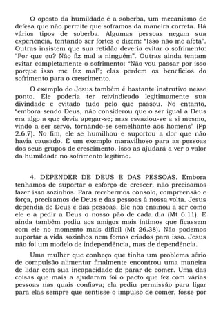 O oposto da humildade é a soberba, um mecanismo de
defesa que não permite que soframos da maneira correta. Há
vários tipos de soberba. Algumas pessoas negam sua
experiência, tentando ser fortes e dizem: “Isso não me afeta”.
Outras insistem que sua retidão deveria evitar o sofrimento:
“Por que eu? Não fiz mal a ninguém”. Outras ainda tentam
evitar completamente o sofrimento: “Não vou passar por isso
porque isso me faz mal”; elas perdem os benefícios do
sofrimento para o crescimento.
     O exemplo de Jesus também é bastante instrutivo nesse
ponto. Ele poderia ter reivindicado legitimamente sua
divindade e evitado tudo pelo que passou. No entanto,
“embora sendo Deus, não considerou que o ser igual a Deus
era algo a que devia apegar-se; mas esvaziou-se a si mesmo,
vindo a ser servo, tornando-se semelhante aos homens” (Fp
2.6,7). No fim, ele se humilhou e suportou a dor que não
havia causado. É um exemplo maravilhoso para as pessoas
dos seus grupos de crescimento. Isso as ajudará a ver o valor
da humildade no sofrimento legítimo.


     4. DEPENDER DE DEUS E DAS PESSOAS. Embora
tenhamos de suportar o esforço de crescer, não precisamos
fazer isso sozinhos. Para recebermos consolo, compreensão e
força, precisamos de Deus e das pessoas à nossa volta. Jesus
dependia de Deus e das pessoas. Ele nos ensinou a ser como
ele e a pedir a Deus o nosso pão de cada dia (Mt 6.11). E
ainda também pediu aos amigos mais íntimos que ficassem
com ele no momento mais difícil (Mt 26.38). Não podemos
suportar a vida sozinhos nem fomos criados para isso. Jesus
não foi um modelo de independência, mas de dependência.
     Uma mulher que conheço que tinha um problema sério
de compulsão alimentar finalmente encontrou uma maneira
de lidar com sua incapacidade de parar de comer. Uma das
coisas que mais a ajudaram foi o pacto que fez com várias
pessoas nas quais confiava; ela pediu permissão para ligar
para elas sempre que sentisse o impulso de comer, fosse por
 
