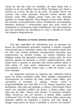 causa de um dia ruim no trabalho, de uma briga com o
marido ou de um conflito com os filhos. Qualquer que fosse o
motivo ou a hora, do dia ou da noite, ela podia entrar em
contato com essas pessoas. Durante vários meses, ela
buscou esses fiéis amigos várias vezes por dia, fazendo
rápidas ou longas ligações. Eles ficaram ao seu lado, dando-
lhe atenção, encorajamento e afeto. Finalmente, ela assimilou
bastante proteção e restauração para que suas crises de
compulsão se tornassem mais controláveis. Foi uma maneira
que ela encontrou de identificar-se com a atitude de Cristo
em relação à dependência.


           RESPOSTA   AO PECADO COMETIDO CONTRA NÓS


      Um tipo específico de sofrimento que as pessoas em
busca do crescimento precisam suportar é aquele causado
pelo pecado que é cometido contra nós. Causamos muita dor
em nós com nossas próprias transgressões (pecados que
cometemos); ao mesmo tempo, os outros também nos
infligem muita dor (pecados cometidos contra nós). Se você
procura ajudar as pessoas a crescer espiritualmente, sabe
muito bem o quanto os pecados dos outros podem afetar a
vida delas. E uma parte importante do processo de
crescimento e, também nesse caso, a vida de Jesus é um
bom exemplo.
      As respostas naturais às injúrias que sofremos fazem
parte da nossa condição caída. Nem sempre respondemos
corretamente às tensões da vida, assim como Adão, que
sucumbiu à tentação e, depois, tentou evitar a
responsabilidade por isso (Gn 3.9-12). Essas respostas vêm
facilmente, mas não nos ajudam a crescer. Entretanto, Deus
provê um caminho melhor em Jesus, o último Adão, cuja
vida nos dá vida: “Assim está escrito: ‘O primeiro homem,
Adão, tornou-se um ser vivente’; o último Adão, espírito
vivificante” (1Co 15.45). Jesus, como o Novo Adão, provê uma
maneira melhor de entender a injúria, que nos ajuda a
chegar mais perto de Deus e também a crescer em caráter.
 