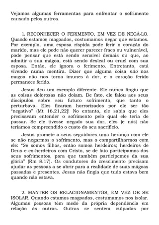Vejamos algumas ferramentas para enfrentar o sofrimento
causado pelos outros.


     1. RECONHECER O FERIMENTO, EM VEZ DE NEGÁ-LO.
Quando estamos magoados, costumamos negar que estamos.
Por exemplo, uma esposa ríspida pode ferir o coração do
marido, mas ele pode não querer parecer fraco ou vulnerável,
pode pensar que está sendo sensível demais ou que, ao
admitir a sua mágoa, está sendo desleal ou cruel com sua
esposa. Então, ele ignora o ferimento. Entretanto, está
vivendo numa mentira. Dizer que alguma coisa não nos
magoa não nos torna imunes à dor, e o coração ferido
permanece ferido.
     Jesus deu um exemplo diferente. Ele nunca fingiu que
as coisas dolorosas não doíam. De fato, ele falou aos seus
discípulos sobre seu futuro sofrimento, que tanto o
perturbava. Eles ficaram horrorizados por ele ser tão
“negativo” (Mt 16.21,22]! No entanto, ele sabia que eles
precisavam entender o sofrimento pelo qual ele teria de
passar. Se ele tivesse negado sua dor, eles (e nós} não
teríamos compreendido o custo do seu sacrifício.
     Jesus promete a seus seguidores uma herança com ele
se não negarmos o sofrimento, mas o compartilharmos com
ele: “Se somos filhos, então somos herdeiros; herdeiros de
Deus e co-herdeiros com Cristo, se de fato participamos dos
seus sofrimentos, para que também participemos da sua
glória” (Rm 8.17). Os condutores do crescimento precisam
ajudar as pessoas a se abrir para a realidade de suas mágoas
passadas e presentes. Jesus não fingia que tudo estava bem
quando não estava.


     2. MANTER OS RELACIONAMENTOS, EM VEZ DE SE
ISOLAR. Quando estamos magoados, costumamos nos isolar.
Algumas pessoas têm medo da própria dependência em
relação às outras. Outras se sentem culpadas por
 