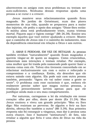 aborrecerem os amigos com seus problemas ou tentam ser
auto-suficientes. Nenhuma dessas respostas ajuda uma
pessoa a se curar e a crescer.
     Jesus manteve seus relacionamentos quando ficou
magoado. No jardim de Getsêmani, num dos piores
momentos de sua vida, quando se preparava para a maior
das injúrias, ele pediu o apoio dos amigos: “Disse-lhes então:
‘A minha alma está profundamente triste, numa tristeza
mortal. Fiquem aqui e vigiem comigo'" (Mt 26.38). Ensine seu
exemplo àqueles que você estiver ajudando a crescer. Mostre
que o caminho de Jesus não é o caminho do isolamento, mas
da dependência emocional em relação a Deus e aos outros.


      3. AMAR E PERDOAR, EM VEZ DE RETALIAR. AS pessoas
também revidam “naturalmente” quando ficam magoadas e
querem vingar-se de quem as magoou. Como criancinhas,
alimentam más intenções e tentam retaliar. Por exemplo,
uma mulher que foi traída pelo namorado pode querer fazer a
mesma coisa com ele. Talvez eles tivessem concordado em se
relacionar exclusivamente um com o outro e reforçado o
compromisso e a confiança. Então, ela descobre que ele
estava saindo com alguém. Ela pode sair com outra pessoa
também, pensando: “Agora ele vai saber como a gente se
sente”. O problema com esse raciocínio é que, embora ele
realmente precise saber que magoa outras pessoas, a
retaliação provavelmente servirá apenas para que ele
justifique ainda mais o seu mau comportamento.
     Por natureza, carregamos a lei da retaliação em nosso
coração: olho por olho, dente por dente (Ex 21.24). Mas
Jesus ensinou e viveu um grande princípio: “Mas eu lhes
digo: Não resistam ao perverso. Se alguém o ferir na face
direita, ofereça-lhe também a outra” (Mt 5.39). Sua primeira
resposta não foi conseguir a vingança, mas dar à pessoa uma
outra chance. Isso é bastante “antinatural”; de fato, não
retaliar a alguém que feriu é uma obra de Deus na vida da
pessoa.
 