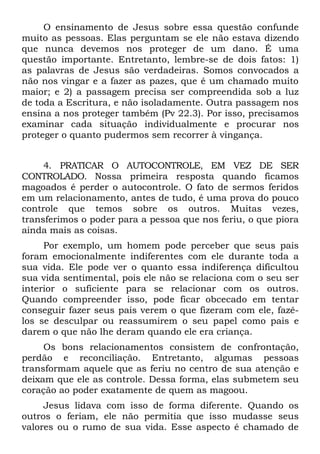 O ensinamento de Jesus sobre essa questão confunde
muito as pessoas. Elas perguntam se ele não estava dizendo
que nunca devemos nos proteger de um dano. É uma
questão importante. Entretanto, lembre-se de dois fatos: 1)
as palavras de Jesus são verdadeiras. Somos convocados a
não nos vingar e a fazer as pazes, que é um chamado muito
maior; e 2) a passagem precisa ser compreendida sob a luz
de toda a Escritura, e não isoladamente. Outra passagem nos
ensina a nos proteger também (Pv 22.3). Por isso, precisamos
examinar cada situação individualmente e procurar nos
proteger o quanto pudermos sem recorrer à vingança.


     4. PRATICAR O AUTOCONTROLE, EM VEZ DE SER
CONTROLADO. Nossa primeira resposta quando ficamos
magoados é perder o autocontrole. O fato de sermos feridos
em um relacionamento, antes de tudo, é uma prova do pouco
controle que temos sobre os outros. Muitas vezes,
transferimos o poder para a pessoa que nos feriu, o que piora
ainda mais as coisas.
     Por exemplo, um homem pode perceber que seus pais
foram emocionalmente indiferentes com ele durante toda a
sua vida. Ele pode ver o quanto essa indiferença dificultou
sua vida sentimental, pois ele não se relaciona com o seu ser
interior o suficiente para se relacionar com os outros.
Quando compreender isso, pode ficar obcecado em tentar
conseguir fazer seus pais verem o que fizeram com ele, fazê-
los se desculpar ou reassumirem o seu papel como pais e
darem o que não lhe deram quando ele era criança.
     Os bons relacionamentos consistem de confrontação,
perdão e reconciliação. Entretanto, algumas pessoas
transformam aquele que as feriu no centro de sua atenção e
deixam que ele as controle. Dessa forma, elas submetem seu
coração ao poder exatamente de quem as magoou.
     Jesus lidava com isso de forma diferente. Quando os
outros o feriam, ele não permitia que isso mudasse seus
valores ou o rumo de sua vida. Esse aspecto é chamado de
 