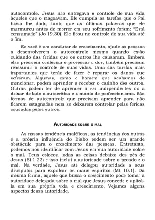 autocontrole. Jesus não entregava o controle de sua vida
àqueles que o magoavam. Ele cumpria as tarefas que o Pai
havia lhe dado, tanto que as últimas palavras que ele
murmurou antes de morrer em seu sofrimento foram: “Está
consumado” (Jo 19.30). Ele ficou no controle de sua vida até
o fim.
     Se você é um condutor do crescimento, ajude as pessoas
a desenvolverem o autocontrole mesmo quando estão
cuidando das feridas que os outros lhe causaram. Embora
elas precisem confessar e processar a dor, também precisam
reassumir o controle de suas vidas. Uma das tarefas mais
importantes que terão de fazer é reparar os danos que
sofreram. Algumas, como o homem que acabamos de
mencionar, podem aprender a receber o carinho dos outros.
Outras podem ter de aprender a ser independentes ou a
deixar de lado a autocrítica e a mania de perfeccionismo. São
formas de autocontrole que precisam aprender para não
ficarem estagnadas nem se deixarem controlar pelas feridas
causadas pelos outros.


                   AUTORIDADE   SOBRE O MAL


     As nossas tendência maléficas, as tendências dos outros
e a própria influência do Diabo podem ser um grande
obstáculo para o crescimento das pessoas. Entretanto,
podemos nos identificar com Jesus em sua autoridade sobre
o mal. Deus colocou todas as coisas debaixo dos pés de
Jesus (Ef 1.22) e isso inclui a autoridade sobre o pecado e o
mal. Na verdade, Jesus até delegou autoridade a seus
discípulos para expulsar os maus espíritos (Mt 10.1). Da
mesma forma, aquele que busca o crescimento pode tomar a
autoridade delegada sobre o mal que Jesus concede e aplicá-
la em sua própria vida e crescimento. Vejamos alguns
aspectos dessa autoridade.
 