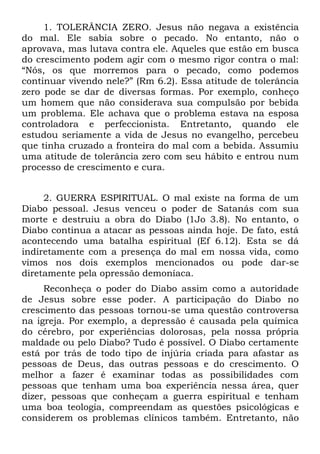 1. TOLERÂNCIA ZERO. Jesus não negava a existência
do mal. Ele sabia sobre o pecado. No entanto, não o
aprovava, mas lutava contra ele. Aqueles que estão em busca
do crescimento podem agir com o mesmo rigor contra o mal:
“Nós, os que morremos para o pecado, como podemos
continuar vivendo nele?” (Rm 6.2). Essa atitude de tolerância
zero pode se dar de diversas formas. Por exemplo, conheço
um homem que não considerava sua compulsão por bebida
um problema. Ele achava que o problema estava na esposa
controladora e perfeccionista. Entretanto, quando ele
estudou seriamente a vida de Jesus no evangelho, percebeu
que tinha cruzado a fronteira do mal com a bebida. Assumiu
uma atitude de tolerância zero com seu hábito e entrou num
processo de crescimento e cura.


     2. GUERRA ESPIRITUAL. O mal existe na forma de um
Diabo pessoal. Jesus venceu o poder de Satanás com sua
morte e destruiu a obra do Diabo (1Jo 3.8). No entanto, o
Diabo continua a atacar as pessoas ainda hoje. De fato, está
acontecendo uma batalha espiritual (Ef 6.12). Esta se dá
indiretamente com a presença do mal em nossa vida, como
vimos nos dois exemplos mencionados ou pode dar-se
diretamente pela opressão demoníaca.
     Reconheça o poder do Diabo assim como a autoridade
de Jesus sobre esse poder. A participação do Diabo no
crescimento das pessoas tornou-se uma questão controversa
na igreja. Por exemplo, a depressão é causada pela química
do cérebro, por experiências dolorosas, pela nossa própria
maldade ou pelo Diabo? Tudo é possível. O Diabo certamente
está por trás de todo tipo de injúria criada para afastar as
pessoas de Deus, das outras pessoas e do crescimento. O
melhor a fazer é examinar todas as possibilidades com
pessoas que tenham uma boa experiência nessa área, quer
dizer, pessoas que conheçam a guerra espiritual e tenham
uma boa teologia, compreendam as questões psicológicas e
considerem os problemas clínicos também. Entretanto, não
 