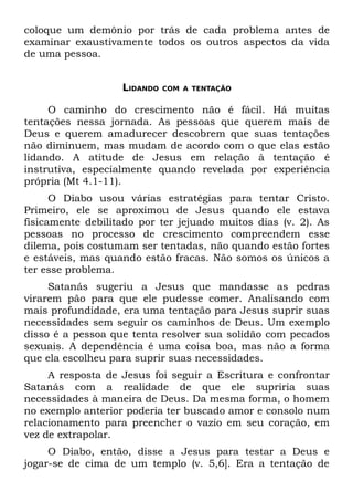 coloque um demônio por trás de cada problema antes de
examinar exaustivamente todos os outros aspectos da vida
de uma pessoa.


                   LIDANDO   COM A TENTAÇÃO


     O caminho do crescimento não é fácil. Há muitas
tentações nessa jornada. As pessoas que querem mais de
Deus e querem amadurecer descobrem que suas tentações
não diminuem, mas mudam de acordo com o que elas estão
lidando. A atitude de Jesus em relação à tentação é
instrutiva, especialmente quando revelada por experiência
própria (Mt 4.1-11).
      O Diabo usou várias estratégias para tentar Cristo.
Primeiro, ele se aproximou de Jesus quando ele estava
fisicamente debilitado por ter jejuado muitos dias (v. 2). As
pessoas no processo de crescimento compreendem esse
dilema, pois costumam ser tentadas, não quando estão fortes
e estáveis, mas quando estão fracas. Não somos os únicos a
ter esse problema.
     Satanás sugeriu a Jesus que mandasse as pedras
virarem pão para que ele pudesse comer. Analisando com
mais profundidade, era uma tentação para Jesus suprir suas
necessidades sem seguir os caminhos de Deus. Um exemplo
disso é a pessoa que tenta resolver sua solidão com pecados
sexuais. A dependência é uma coisa boa, mas não a forma
que ela escolheu para suprir suas necessidades.
     A resposta de Jesus foi seguir a Escritura e confrontar
Satanás com a realidade de que ele supriria suas
necessidades à maneira de Deus. Da mesma forma, o homem
no exemplo anterior poderia ter buscado amor e consolo num
relacionamento para preencher o vazio em seu coração, em
vez de extrapolar.
     O Diabo, então, disse a Jesus para testar a Deus e
jogar-se de cima de um templo (v. 5,6]. Era a tentação de
 