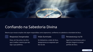 Confiando na Sabedoria Divina
Mesmo que nossas orações não sejam respondidas como esperamos, confiemos na sabedoria e bondade de Deus.
Respostas Inesperadas
Deus, em Seu amor, nos dá o
que é melhor, mesmo que não
seja o que pedimos.
Visão Iluminada
Se tivéssemos a visão de Deus,
desejaríamos as respostas que
Ele nos dá.
Perseverança na Fé
Agarre-se à promessa, pois a
bênção chegará no tempo
perfeito de Deus.
 