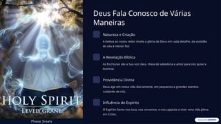 Deus Fala Conosco de Várias
Maneiras
Natureza e Criação
A beleza ao nosso redor revela a glória de Deus em cada detalhe, da vastidão
do céu à menor flor.
A Revelação Bíblica
As Escrituras são a Sua voz clara, cheia de sabedoria e amor para nos guiar e
iluminar.
Providência Divina
Deus age em nossa vida diariamente, em pequenos e grandes eventos,
cuidando de nós.
Influência do Espírito
O Espírito Santo nos toca, nos convence, e nos capacita a viver uma vida plena
em Cristo.
 