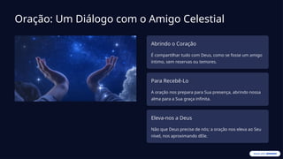 Oração: Um Diálogo com o Amigo Celestial
Abrindo o Coração
É compartilhar tudo com Deus, como se fosse um amigo
íntimo, sem reservas ou temores.
Para Recebê-Lo
A oração nos prepara para Sua presença, abrindo nossa
alma para a Sua graça infinita.
Eleva-nos a Deus
Não que Deus precise de nós; a oração nos eleva ao Seu
nível, nos aproximando dEle.
 