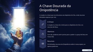 A Chave Dourada da
Onipotência
A oração é a chave que nos dá acesso aos depósitos do Céu, onde recursos
ilimitados esperam por nós.
A Chave
A oração é a chave do crente para os depósitos do Céu e os
recursos de Deus.
Abertura
Com ela, podemos abrir portas para o poder e a graça de Deus em
nossa vida.
Recursos
Os ilimitados recursos da Onipotência estão à nossa espera, se
apenas pedirmos.
 