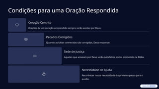 Condições para uma Oração Respondida
Coração Contrito
Orações de um coração arrependido sempre serão aceitas por Deus.
Pecados Corrigidos
Quando as faltas conhecidas são corrigidas, Deus responde.
Sede de Justiça
Aqueles que anseiam por Deus serão satisfeitos, como prometido na Bíblia.
Necessidade de Ajuda
Reconhecer nossa necessidade é o primeiro passo para o
auxílio.
 