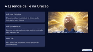 A Essência da Fé na Oração
Crêr que Ele Existe
É fundamental crer na existência de Deus e que Ele
recompensa quem O busca.
Crêr para Receber
Devemos crer que recebemos o que pedimos em oração,
para que assim seja.
Deus Fiel
Ele é fiel em Suas promessas, mesmo quando não
compreendemos.
 