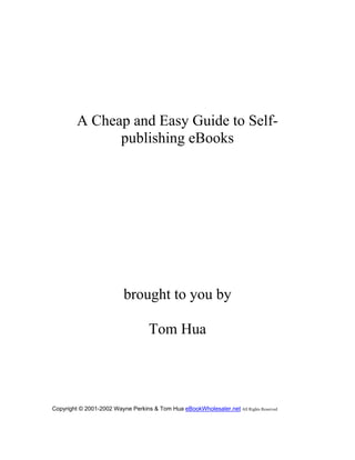 A Cheap and Easy Guide to Self-
publishing eBooks
brought to you by
Tom Hua
Copyright © 2001-2002 Wayne Perkins & Tom Hua eBookWholesaler.net All Rights Reserved
 