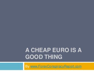 A CHEAP EURO IS A
GOOD THING
By www.ForexConspiracyReport.com
 