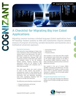 A Checklist for Migrating Big Iron Cobol
Applications
Migrating common business oriented language (Cobol) applications from
HP NonStop Tandem systems to IBM z/OS mainframes requires detailed
analysis of program structuring, variable declaration and keywords and a
methodical conversion approach.
Executive Summary
CIOs facing the rising challenges of higher total
cost of operations (TCO) of HP NonStop Tandem
systems need to find alternatives.1
The bulk of
applications created for these HP systems use
the Cobol programming language. IBM z/OS
mainframes provide an alternative with stability
and reliability similar to the HP NonStop
Tandem systems. However, migrating Cobol
applications written for HP Tandem to IBM
mainframes is fraught with complexity and is
often time-consuming.
This white paper delves into recent versions
of Cobol on both systems and provides a
comprehensive listing of code differences and
similarities. The aim is to provide all the relevant
information CIOs and application developers
need when considering migrating from HP
Tandem to the IBM z/OS mainframe.
The differences and similarities covered include:
•	 Program organization and format. 	
•	 Identification division.
•	 Environment division.
•	 Data division.
•	 Procedure division.
Also included is a case study that offers insights
into compilation issues found when recompiling
an HP Tandem COBOL program on the IBM z/
OS mainframe COBOL Enterprise compiler. The
paper concludes by assessing various conversion
approaches and tools.
Not covered is the use of Screen COBOL
(SCOBOL) language to find differences. The SCO-
BOL language on HP Tandem is similar to Cobol
and is used to generate graphical user-based
interfaces. In addition, we do not tackle embed-
ded SQL programming.
Program Organization and Format
Figure 1 (on next page) illustrates the difference
between the HP Tandem and IBM Cobol reference
format.
cognizant 20-20 insights | june 2013
•	 Cognizant 20-20 Insights
 