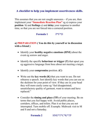 A checklist to help you implement assertiveness skills.

This assumes that you are not caught unawares – if you are, then
implement your “Immediate Reaction Plan” eg a) express your
position b) and feelings c) and delay your response to another
time, so that you are not forced into a cornered position.

                    Formula 1         P*F*D


a) PREPARATION ( You do this by yourself or in discussion
with a friend )

  • Identify your healthy negative emotions (HNE) about the
    event eg sorrow and anger.

  • Identify the specific behaviour or trigger (T) that upset you
    eg aggressive language from boss about not meeting a target.

  • Identify your compromise position. (C)

  • Write out the key words (K) that you want to use. Do not
    rehearse a speech. Just identify key words that you can use as
    the skeleton for your point of view. If they are in your head
    they will more easily come eg “feel disappointed,
    unsatisfactory quality of garment, want to return and have
    replaced.”

  • Consider the timing and place (TP) of your meeting. Be on
    terms that you feel happy with. Avoid public places,
    corridors, offices, and toilets. Plan it so that you are not
    interrupted. Turn mobile off. Example. Midweek visit to M
    and S and not a Saturday.

               Formula 2            HNE*T*C*K*TP