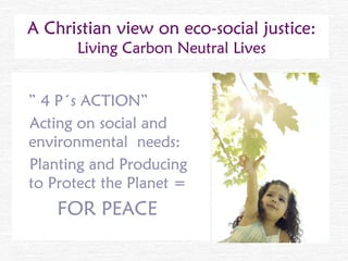 A Christian view on eco-social justice:
       Living Carbon Neutral Lives


” 4 P´s ACTION”
Acting on social and
environmental needs:
Planting and Producing
to Protect the Planet =
    FOR PEACE
 