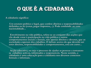 O que é a Cidadania A cidadania significa:  Um estatuto político e legal, que confere direitos e responsabilidades definidos na lei (votar, pagar impostos,...). Pode confundir -se com nacionalidade... Envolvimento na vida pública, refere-se ao conjunto das acções que vão desde votar à participação na vida pública e outros comportamentos sociais e morais, não apenas direitos e deveres, que as sociedades esperam dos cidadãos. O debate acerca do que deverão ser estes direitos, responsabilidades e comportamentos, está em curso...  Acção educativa, ou seja o processo de ajudar as pessoas a tornarem-se  cidadãos activos, informados e responsáveis. Neste sentido, a cidadania é uma educação para a cidadania nos diversos contextos formais e informais. 