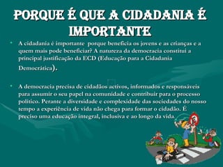 Porque é que a cidadania é importante A cidadania é importante  porque beneficia os jovens e as crianças e a quem mais pode beneficiar? A natureza da democracia constitui a principal justificação da ECD (Educação para a Cidadania Democrática ). A democracia precisa de cidadãos activos, informados e responsáveis para assumir o seu papel na comunidade e contribuir para o processo político. Perante a diversidade e complexidade das sociedades do nosso tempo a experiência de vida não chega para formar o cidadão. É preciso uma educação integral, inclusiva e ao longo da vida . 