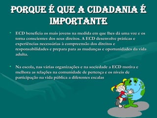 Porque é que a cidadania é importante ECD beneficia os mais jovens na medida em que lhes dá uma voz e os torna conscientes dos seus direitos. A ECD desenvolve práticas e experiências necessárias à compreensão dos direitos e responsabilidades e prepara para as mudanças e oportunidades da vida adulta.  Na escola, nas várias organizações e na sociedade a ECD motiva e melhora as relações na comunidade de pertença e os níveis de participação na vida pública a diferentes escalas 