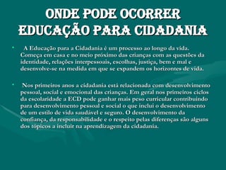 Onde pode ocorrer educação para cidadania A Educação para a Cidadania é um processo ao longo da vida. Começa em casa e no meio próximo das crianças com as questões da identidade, relações interpessoais, escolhas, justiça, bem e mal e desenvolve-se na medida em que se expandem os horizontes de vida. Nos primeiros anos a cidadania está relacionada com desenvolvimento pessoal, social e emocional das crianças. Em geral nos primeiros ciclos da escolaridade a ECD pode ganhar mais peso curricular contribuindo para desenvolvimento pessoal e social o que inclui o desenvolvimento de um estilo de vida saudável e seguro. O desenvolvimento da confiança, da responsabilidade e o respeito pelas diferenças são alguns dos tópicos a incluir na aprendizagem da cidadania. 