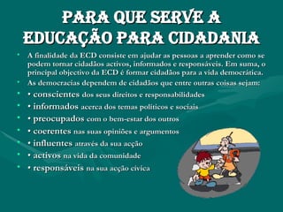 Para que serve a educação para cidadania A finalidade da ECD consiste em ajudar as pessoas a aprender como se podem tornar cidadãos activos, informados e responsáveis. Em suma, o principal objectivo da ECD é formar cidadãos para a vida democrática. As democracias dependem de cidadãos que entre outras coisas sejam: •  conscientes   dos seus direitos e responsabilidades •  informados   acerca dos temas políticos e sociais •  preocupados   com o bem-estar dos outros •  coerentes   nas suas opiniões e argumentos   •  influentes   através da sua acção •  activos   na vida da comunidade •  responsáveis   na sua acção cívica   