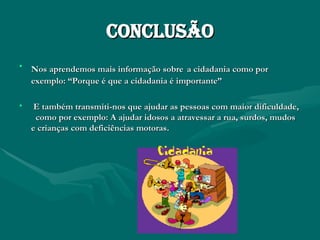 Conclusão Nos aprendemos mais informação sobre   a cidadania como por exemplo: “Porque é que a cidadania é importante” E também transmiti-nos que ajudar as pessoas com maior dificuldade,  como por exemplo: A ajudar idosos a atravessar a rua, surdos, mudos e crianças com deficiências motoras. 