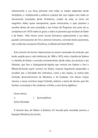 robustecendo a sua força pensante com todas as noções adquiridas desde
Aristóteles, e multiplicando a potência corporal dos seus órgãos com todos os
mecanismos inventados desde Terâmenes, criador da roda, se torna um
magnífico Adão, quase omnipotente, quase omnisciente, e apto portanto a
recolher dentro de uma sociedade e nos limites do Progresso (tal como ele se
comportava em 1875) todos os gozos e todos os proveitos que resultam de Saber
e de Poder... Pelo menos assim Jacinto formulava copiosamente a sua Ideia,
quando conversávamos de fins e destinos humanos, sorvendo bocks poeirentos,
sob o toldo das cervejarias filosóficas, no Boulevard Saint-Michel.


  Este conceito de Jacinto impressionara os nossos camaradas de cenáculo, que
tendo surgido para a vida intelectual, de 1866 a 1875, entre a batalha de Sadova
e a batalha de Sedan, e ouvindo constantemente, desde então, aos técnicos e aos
filósofos, que fora a Espingarda-de-Agulha que vencera em Sadova e fora o
Mestre-de-Escola quem vencera em Sedan, estavam largamente preparados a
acreditar que a felicidade dos indivíduos, como a das nações, se realiza pelo
ilimitado desenvolvimento da Mecânica e da Erudição. Um desses moços
mesmo, o nosso inventivo Jorge Carlande, reduzira a teoria de Jacinto, para lhe
facilitar a circulação e lhe condensar o brilho, a uma forma algébrica:


  Suma ciência
  x                    }   Suma potência
  Suma felicidade


  E durante dias, do Odeon à Sorbona, foi louvada pela mocidade positiva a
Equação Metafísica de Jacinto.




                                       - 10 -
 