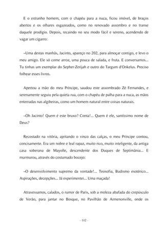 E o estranho homem, com o chapéu para a nuca, ficou imóvel, de braços
abertos e os olhares esgazeados, como no renovado assombro e no transe
daquele prodígio. Depois, recaindo no seu modo fácil e sereno, acendendo de
vagar um cigarro:


  –Uma destas manhãs, Jacinto, apareço no 202, para almoçar contigo, e levo o
meu amigo. Ele só come arroz, uma pouca de salada, e fruta. E conversamos...
Tu tinhas um exemplar do Sepher-Zerijah e outro do Targum d'Onkelus. Preciso
folhear esses livros.


  Apertou a mão do meu Príncipe, saudou este assombrado Zé Fernandes, e
serenamente seguiu pela quieta rua, com o chapéu de palha para a nuca, as mãos
enterradas nas algibeiras, como um homem natural entre coisas naturais.


  –Oh Jacinto! Quem é este bruxo? Conta!... Quem é ele, santíssimo nome de
Deus?


  Recostado na vitória, ajeitando o vinco das calças, o meu Príncipe contou,
concisamente. Era um nobre e leal rapaz, muito rico, muito inteligente, da antiga
casa soberana de Mayolle, descendente dos Duques de Septimânia... E
murmurou, através do costumado bocejo:


  –O desenvolvimento supremo da vontade!... Teosofia, Budismo esotérico...
Aspirações, decepções... Já experimentei... Uma maçada!


  Atravessamos, calados, o rumor de Paris, sob a moleza abafada do crepúsculo
de Verão, para jantar no Bosque, no Pavilhão de Armenonville, onde os




                                     - 102 -
 