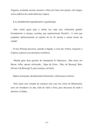 Tziganes, avistando Jacinto, tocaram o Hino da Carta com paixão, com langor,
numa cadência de czarda dolorosa e áspera.


  E eu, desdobrando regaladamente o guardanapo:


  –Pois venha agora para a minha rica sede esse vinhozinho gelado!
Grandemente o mereço, caramba, que superiormente filosofei!... E creio que
estabeleci definitivamente no espírito do Sr. D. Jacinto o salutar horror da
cidade!


  O meu Príncipe percorria, catando o bigode, a Lista dos Vinhos, enquanto o
Copeiro, esperava com pensativa reverência:


  –Mande gelar duas garrafas de champanhe S.t Marceaux... Mas antes, um
Barsac velho, apenas refrescado... Água de Evian... Não, de Bussang! Bem,
d'Evian e de Bussang! E, para começar, um bock.


  Depois, bocejando, desabotoando lentamente a sobrecasaca cinzenta:


  –Pois estou com vontade de construir uma casa nos cimos de Montmartre,
com um miradouro no alto, todo de vidro e ferro, para descansar de tarde e
dominar a Cidade...




                                    - 103 -
 