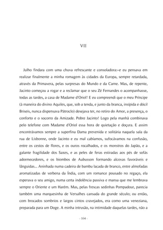 VII




  Julho findara com uma chuva refrescante e consoladora:–e eu pensava em
realizar finalmente a minha romagem às cidades da Europa, sempre retardada,
através da Primavera, pelas surpresas do Mundo e da Carne. Mas, de repente,
Jacinto começou a rogar e a reclamar que o seu Zé Fernandes o acompanhasse,
todas as tardes, a casa de Madame d'Oriol! E eu compreendi que o meu Príncipe
(à maneira do divino Aquiles, que, sob a tenda, e junto da branca, insípida e dócil
Briseis, nunca dispensava Pátroclo) desejava ter, no retiro do Amor, a presença, o
conforto e o socorro da Amizade. Pobre Jacinto! Logo pela manhã combinava
pelo telefone com Madame d'Oriol essa hora de quietação e doçura. E assim
encontrávamos sempre a superfina Dama prevenida e solitária naquela sala da
rua de Lisbonne, onde Jacinto e eu mal cabíamos, sufocávamos na confusão,
entre os cestos de flores, e os ouros rocalhados, e os monstros do Japão, e a
galante fragilidade dos Saxes, e as peles de feras estiradas aos pés de sofás
adormecedores, e os biombos de Aubusson formando alcovas favoráveis e
lânguidas... Aninhada numa cadeira de bambu lacada de branco, entre almofadas
aromatizadas de verbena da Índia, com um romance pousado no regaço, ela
esperava o seu amigo, numa certa indolência passiva e mansa que me lembrava
sempre o Oriente e um Harém. Mas, pelas frescas sedinhas Pompadour, parecia
também uma marquesinha de Versalhes cansada do grande século; ou então,
com brocados sombrios e largos cintos cravejados, era como uma veneziana,
preparada para um Doge. A minha intrusão, na intimidade daquelas tardes, não a

                                      - 104 -
 