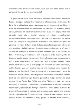 contrariava–antes lhe trazia um vassalo novo, com dois olhos novos para a
contemplar. Eu era já o seu cher Fernandez!


  E apenas descerrava os lábios avivados de vermelho, semelhantes a uma ferida
fresca, e começava a chalrar–logo nos envolvia o burburinho e a murmuração de
Paris. Ela só sabia chalrar sobre a sua pessoa que era o resumo da sua Classe, e
sobre a sua existência que era o resumo do seu Paris:–e a sua existência, desde
casada, consistira em ornar com suprema ciência o seu lindo corpo; entrar com
perfeição numa sala e irradiar; remexer em estofos e conferenciar
pensativamente com o grande costureiro; rolar pelo Bois pousada na sua vitória
como uma imagem de cera; decotar e branquear o colo; debicar uma perna de
galinhola em mesas de luxo; fender turbas ricas em bailes espessos; adormecer
com a vaidade esfalfada; percorrer de manhã, tomando chocolate, os «Echos» e
as «Festas» do Figaro; e de vez em quando murmurar para o marido–«Ah, és
tu?...» Além disso, ao lusco-fusco, num sofá, alguns certos suspiros, entre os
braços de alguém a quem era constante. Ao meu Príncipe, nesse ano, pertencia o
sofá. E todos estes deveres de Cidade e de Casta os cumpria sorrindo. Tanto
sorrira, desde casada, que já duas pregas lhe vincavam os cantos dos beiços,
indelevelmente. Mas nem na alma, nem na pele, mostrava outras máculas de
fadiga. A sua Agenda de Visitas continha mil e trezentos nomes, todos do
Nobiliário. Através, porém, desta fulgurante sociabilidade arranjara no cérebro
(onde de certo penetrara o pó de arroz que desde o colégio acamava na testa)
algumas Ideias Gerais. Em Política era pelos Príncipes; e todos os outros
«horrores», a República, o Socialismo, a Democracia que se não lava, os sacudia
risonhamente, com um bater de leque. Na Semana Santa juntava às rendas do
chapéu a Coroa amarga de espinhos–por serem esses, para a gente bem-nascida,
dias de penitência e dor. E, diante de todo o Livro ou de todo o Quadro, sentia a
emoção e formulava finamente o juízo, que no seu Mundo, e nessa Semana,


                                     - 105 -
 