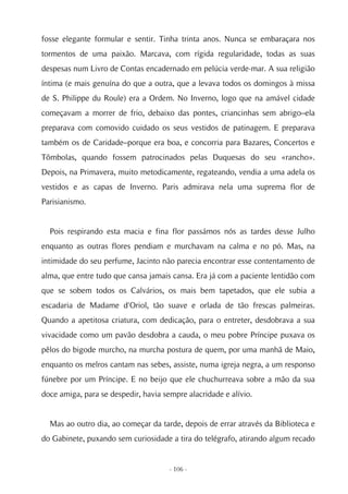 fosse elegante formular e sentir. Tinha trinta anos. Nunca se embaraçara nos
tormentos de uma paixão. Marcava, com rígida regularidade, todas as suas
despesas num Livro de Contas encadernado em pelúcia verde-mar. A sua religião
íntima (e mais genuína do que a outra, que a levava todos os domingos à missa
de S. Philippe du Roule) era a Ordem. No Inverno, logo que na amável cidade
começavam a morrer de frio, debaixo das pontes, criancinhas sem abrigo–ela
preparava com comovido cuidado os seus vestidos de patinagem. E preparava
também os de Caridade–porque era boa, e concorria para Bazares, Concertos e
Tômbolas, quando fossem patrocinados pelas Duquesas do seu «rancho».
Depois, na Primavera, muito metodicamente, regateando, vendia a uma adela os
vestidos e as capas de Inverno. Paris admirava nela uma suprema flor de
Parisianismo.


  Pois respirando esta macia e fina flor passámos nós as tardes desse Julho
enquanto as outras flores pendiam e murchavam na calma e no pó. Mas, na
intimidade do seu perfume, Jacinto não parecia encontrar esse contentamento de
alma, que entre tudo que cansa jamais cansa. Era já com a paciente lentidão com
que se sobem todos os Calvários, os mais bem tapetados, que ele subia a
escadaria de Madame d'Oriol, tão suave e orlada de tão frescas palmeiras.
Quando a apetitosa criatura, com dedicação, para o entreter, desdobrava a sua
vivacidade como um pavão desdobra a cauda, o meu pobre Príncipe puxava os
pêlos do bigode murcho, na murcha postura de quem, por uma manhã de Maio,
enquanto os melros cantam nas sebes, assiste, numa igreja negra, a um responso
fúnebre por um Príncipe. E no beijo que ele chuchurreava sobre a mão da sua
doce amiga, para se despedir, havia sempre alacridade e alívio.


  Mas ao outro dia, ao começar da tarde, depois de errar através da Biblioteca e
do Gabinete, puxando sem curiosidade a tira do telégrafo, atirando algum recado


                                      - 106 -
 